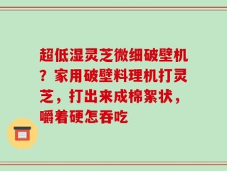 超低湿灵芝微细破壁机？家用破壁料理机打灵芝，打出来成棉絮状，嚼着硬怎吞吃