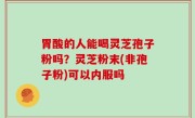 胃酸的人能喝灵芝孢子粉吗？灵芝粉末(非孢子粉)可以内服吗