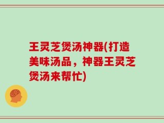王灵芝煲汤神器(打造美味汤品，神器王灵芝煲汤来帮忙)