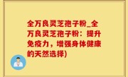 全万良灵芝孢子粉_全万良灵芝孢子粉：提升免疫力，增强身体健康的天然选择)
