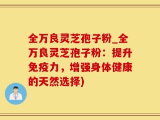 全万良灵芝孢子粉_全万良灵芝孢子粉：提升免疫力，增强身体健康的天然选择)