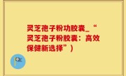 灵芝孢子粉功胶囊_“灵芝孢子粉胶囊：高效保健新选择”)