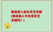 糖尿病人能吃灵芝多糖(糖尿病人可食用灵芝多糖吗？)