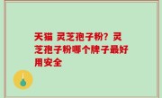 天猫 灵芝孢子粉？灵芝孢子粉哪个牌子最好用安全