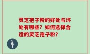 灵芝孢子粉的好处与坏处有哪些？如何选择合适的灵芝孢子粉？