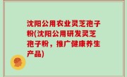 沈阳公用农业灵芝孢子粉(沈阳公用研发灵芝孢子粉，推广健康养生产品)