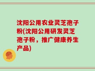 沈阳公用农业灵芝孢子粉(沈阳公用研发灵芝孢子粉，推广健康养生产品)