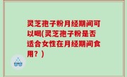 灵芝孢子粉月经期间可以喝(灵芝孢子粉是否适合女性在月经期间食用？)