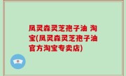 凤灵森灵芝孢子油 淘宝(凤灵森灵芝孢子油官方淘宝专卖店)
