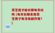 灵芝孢子能长期每天吃吗 (每天长期食用灵芝孢子有没有副作用？)