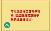 可以饭后吃灵芝孢子粉吗_饭后服用灵芝孢子粉的适宜性探讨)
