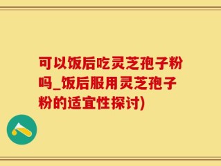 可以饭后吃灵芝孢子粉吗_饭后服用灵芝孢子粉的适宜性探讨)