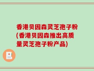 香港贝因森灵芝孢子粉(香港贝因森推出高质量灵芝孢子粉产品)