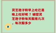 灵芝孢子粉早上吃已是晚上吃好呢 ？破壁灵芝孢子粉每天服用几次，每次服多少