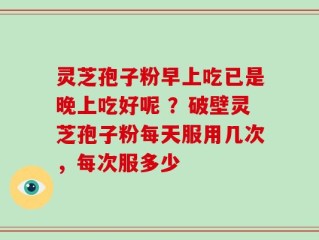 灵芝孢子粉早上吃已是晚上吃好呢 ？破壁灵芝孢子粉每天服用几次，每次服多少