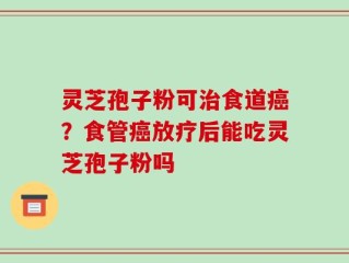 灵芝孢子粉可治食道癌？食管癌放疗后能吃灵芝孢子粉吗