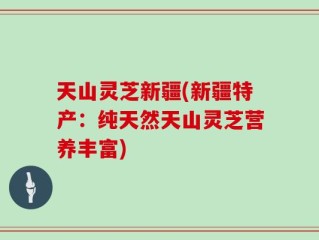 天山灵芝新疆(新疆特产：纯天然天山灵芝营养丰富)