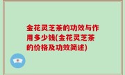 金花灵芝茶的功效与作用多少钱(金花灵芝茶的价格及功效简述)
