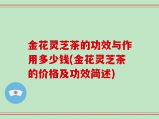 金花灵芝茶的功效与作用多少钱(金花灵芝茶的价格及功效简述)