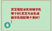 灵芝搭配水乳和精华乳哪个好(灵芝与水乳或精华乳搭配哪个更好？)