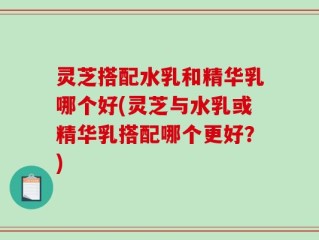 灵芝搭配水乳和精华乳哪个好(灵芝与水乳或精华乳搭配哪个更好？)