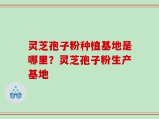 灵芝孢子粉种植基地是哪里？灵芝孢子粉生产基地