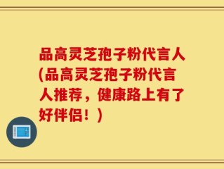 品高灵芝孢子粉代言人(品高灵芝孢子粉代言人推荐，健康路上有了好伴侣！)