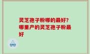 灵芝孢子粉哪的最好？哪里产的灵芝孢子粉最好