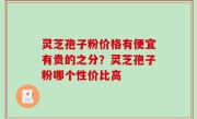 灵芝孢子粉价格有便宜有贵的之分？灵芝孢子粉哪个性价比高