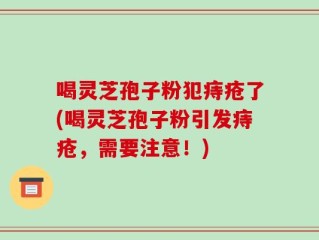 喝灵芝孢子粉犯痔疮了(喝灵芝孢子粉引发痔疮，需要注意！)