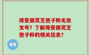 得壹健灵芝孢子粉无批文号？了解得壹健灵芝孢子粉的相关信息？
