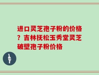 进口灵芝孢子粉的价格？吉林抚松玉秀堂灵芝破壁孢子粉价格