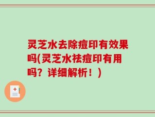 灵芝水去除痘印有效果吗(灵芝水祛痘印有用吗？详细解析！)