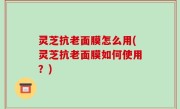灵芝抗老面膜怎么用(灵芝抗老面膜如何使用？)