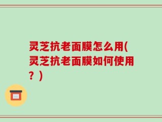 灵芝抗老面膜怎么用(灵芝抗老面膜如何使用？)