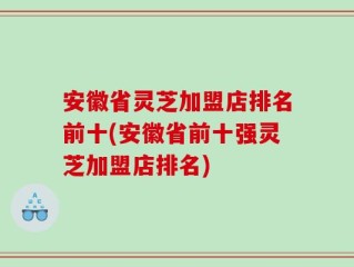 安徽省灵芝加盟店排名前十(安徽省前十强灵芝加盟店排名)