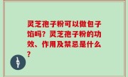 灵芝孢子粉可以做包子馅吗？灵芝孢子粉的功效、作用及禁忌是什么？