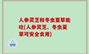 人参灵芝和冬虫夏草能吃(人参灵芝、冬虫夏草可安全食用)