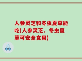 人参灵芝和冬虫夏草能吃(人参灵芝、冬虫夏草可安全食用)