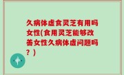 久病体虚食灵芝有用吗女性(食用灵芝能够改善女性久病体虚问题吗？)