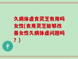 久病体虚食灵芝有用吗女性(食用灵芝能够改善女性久病体虚问题吗？)