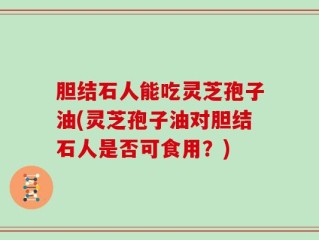 胆结石人能吃灵芝孢子油(灵芝孢子油对胆结石人是否可食用？)