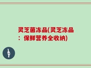 灵芝菌冻品(灵芝冻品：保鲜营养全收纳)