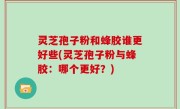 灵芝孢子粉和蜂胶谁更好些(灵芝孢子粉与蜂胶：哪个更好？)
