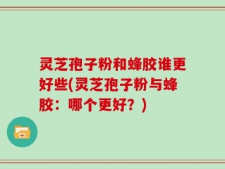 灵芝孢子粉和蜂胶谁更好些(灵芝孢子粉与蜂胶：哪个更好？)