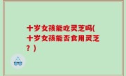 十岁女孩能吃灵芝吗(十岁女孩能否食用灵芝？)