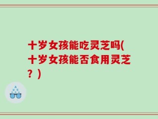十岁女孩能吃灵芝吗(十岁女孩能否食用灵芝？)