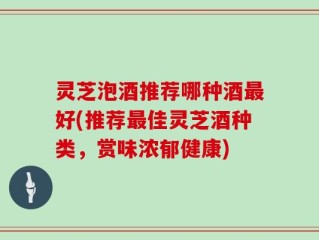 灵芝泡酒推荐哪种酒最好(推荐最佳灵芝酒种类，赏味浓郁健康)