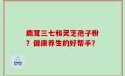 鹿茸三七和灵芝孢子粉？健康养生的好帮手？