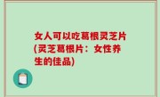 女人可以吃葛根灵芝片(灵芝葛根片：女性养生的佳品)